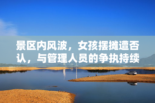 景区内风波，女孩摆摊遭否认，与管理人员的争执持续不止