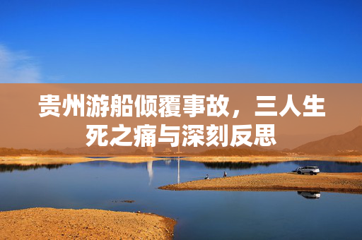 贵州游船倾覆事故，三人生死之痛与深刻反思