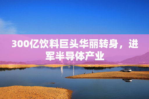 300亿饮料巨头华丽转身，进军半导体产业
