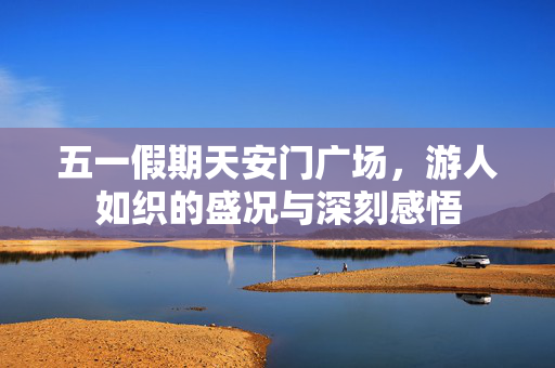 五一假期天安门广场，游人如织的盛况与深刻感悟