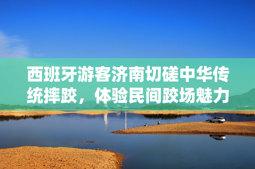 西班牙游客济南切磋中华传统摔跤，体验民间跤场魅力
