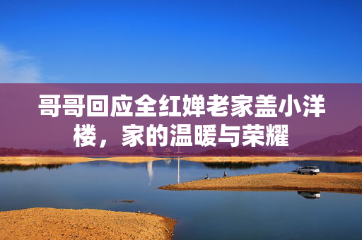 哥哥回应全红婵老家盖小洋楼，家的温暖与荣耀