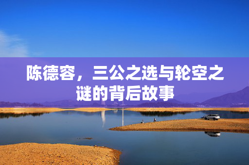 陈德容，三公之选与轮空之谜的背后故事