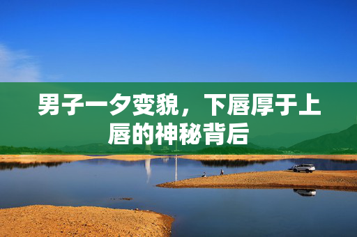 男子一夕变貌，下唇厚于上唇的神秘背后