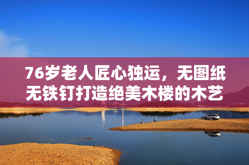 76岁老人匠心独运，无图纸无铁钉打造绝美木楼的木艺传奇