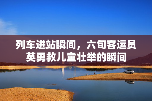 列车进站瞬间，六旬客运员英勇救儿童壮举的瞬间