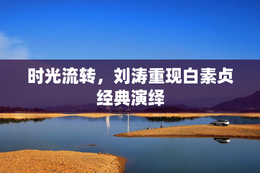 时光流转，刘涛重现白素贞经典演绎