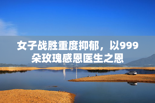 女子战胜重度抑郁，以999朵玫瑰感恩医生之恩