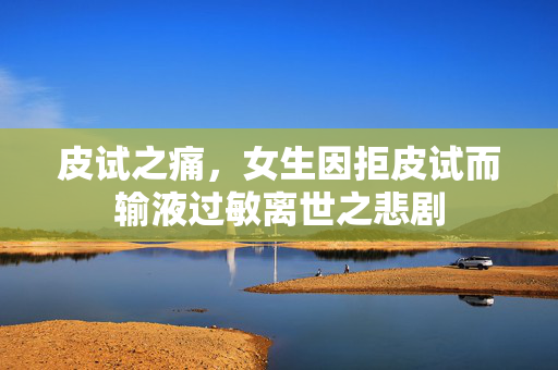 皮试之痛，女生因拒皮试而输液过敏离世之悲剧