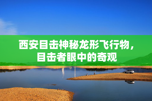 西安目击神秘龙形飞行物，目击者眼中的奇观