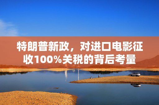 特朗普新政，对进口电影征收100%关税的背后考量
