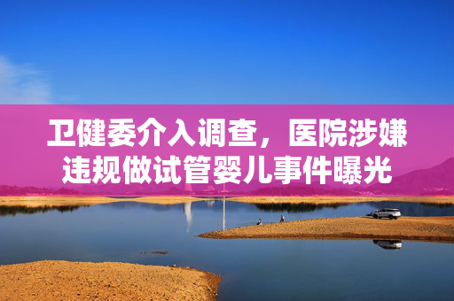 卫健委介入调查，医院涉嫌违规做试管婴儿事件曝光