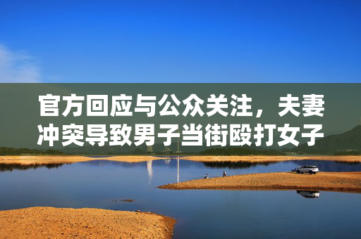 官方回应与公众关注，夫妻冲突导致男子当街殴打女子事件