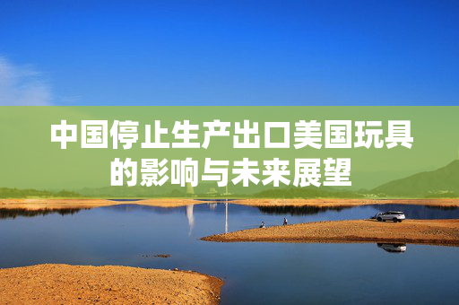 中国停止生产出口美国玩具的影响与未来展望