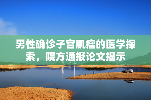 男性确诊子宫肌瘤的医学探索，院方通报论文揭示