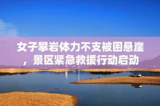 女子攀岩体力不支被困悬崖，景区紧急救援行动启动
