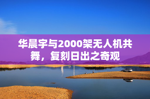 华晨宇与2000架无人机共舞，复刻日出之奇观