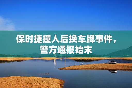 保时捷撞人后换车牌事件，警方通报始末