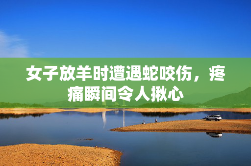 女子放羊时遭遇蛇咬伤，疼痛瞬间令人揪心