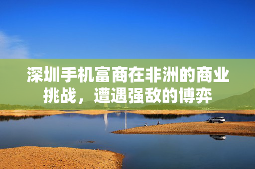 深圳手机富商在非洲的商业挑战，遭遇强敌的博弈