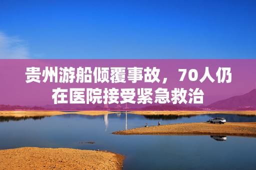 贵州游船倾覆事故，70人仍在医院接受紧急救治