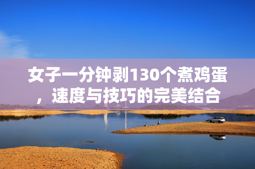 女子一分钟剥130个煮鸡蛋，速度与技巧的完美结合