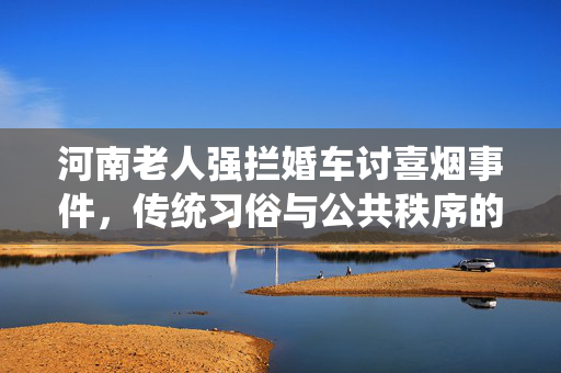 河南老人强拦婚车讨喜烟事件，传统习俗与公共秩序的碰撞