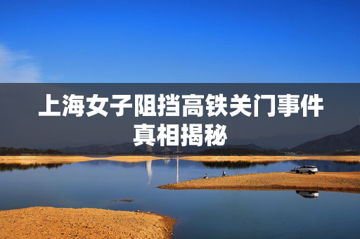 上海女子阻挡高铁关门事件真相揭秘