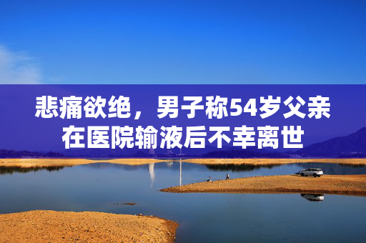 悲痛欲绝，男子称54岁父亲在医院输液后不幸离世