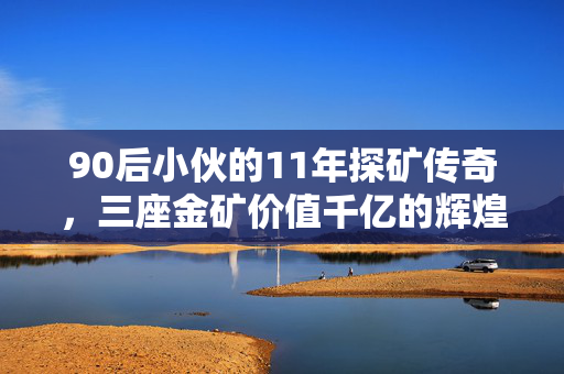 90后小伙的11年探矿传奇，三座金矿价值千亿的辉煌历程