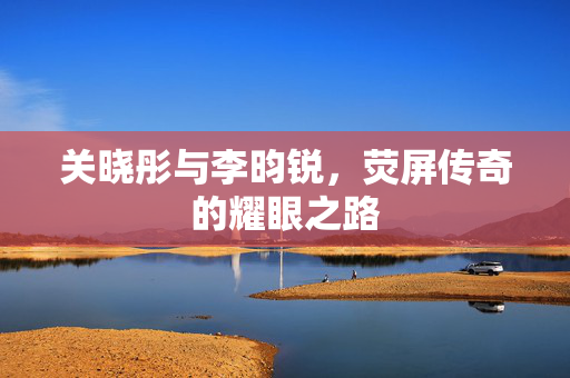 关晓彤与李昀锐，荧屏传奇的耀眼之路