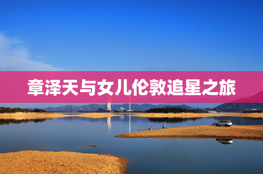 章泽天与女儿伦敦追星之旅