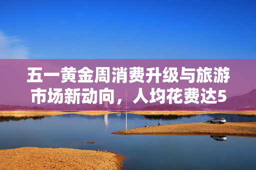 五一黄金周消费升级与旅游市场新动向，人均花费达574元
