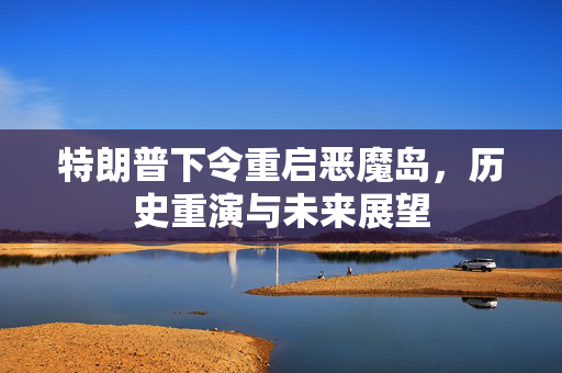 特朗普下令重启恶魔岛，历史重演与未来展望