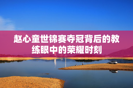 赵心童世锦赛夺冠背后的教练眼中的荣耀时刻
